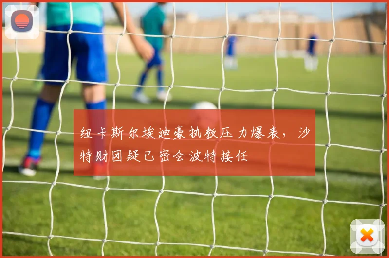 纽卡斯尔埃迪豪执教压力爆表，沙特财团疑已密会波特接任
