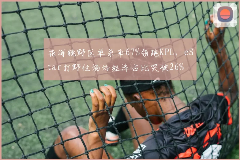 花海镜野区单杀率67%领跑KPL,eStar打野位场均经济占比突破26%
