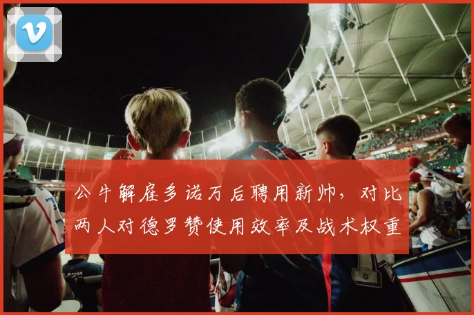 公牛解雇多诺万后聘用新帅,对比两人对德罗赞使用效率及战术权重__br_