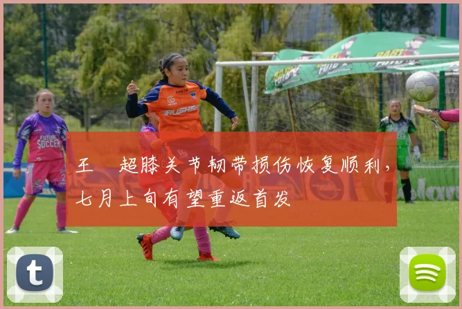 王燊超膝关节韧带损伤恢复顺利，七月上旬有望重返首发