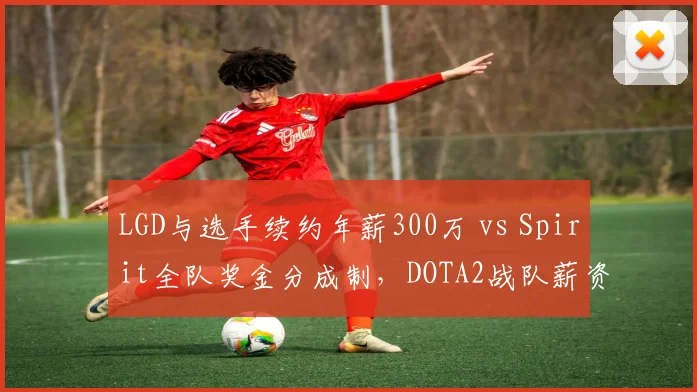 LGD与选手续约年薪300万 vs Spirit全队奖金分成制,DOTA2战队薪资结构稳定性对比