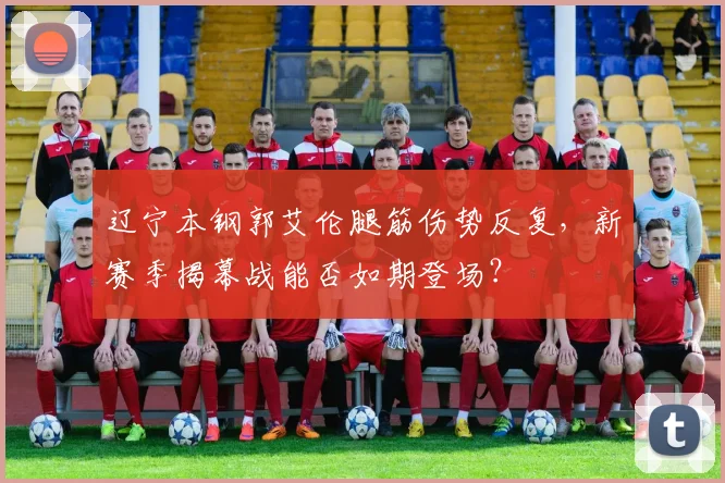 辽宁本钢郭艾伦腿筋伤势反复,新赛季揭幕战能否如期登场?