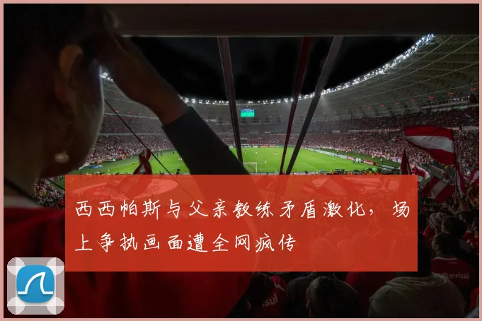 西西帕斯与父亲教练矛盾激化，场上争执画面遭全网疯传