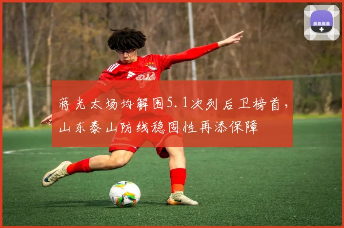 蒋光太场均解围5.1次列后卫榜首,山东泰山防线稳固性再添保障