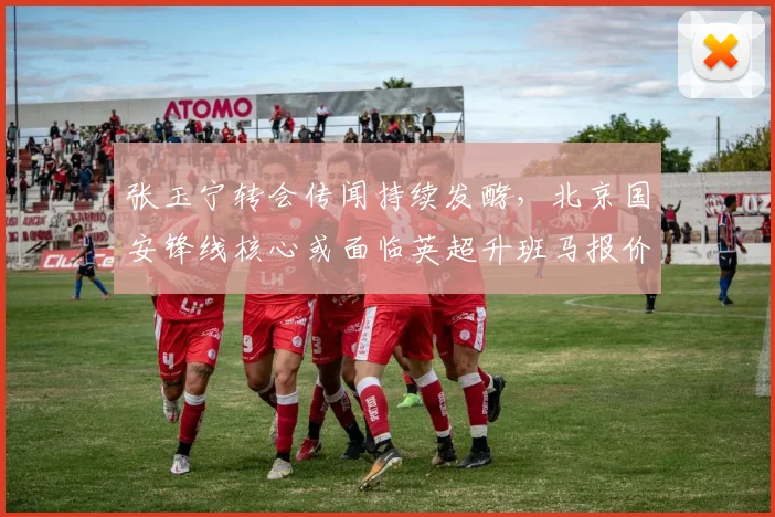 张玉宁转会传闻持续发酵,北京国安锋线核心或面临英超升班马报价